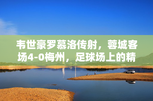 韦世豪罗慕洛传射，蓉城客场4-0梅州，足球场上的精彩瞬间