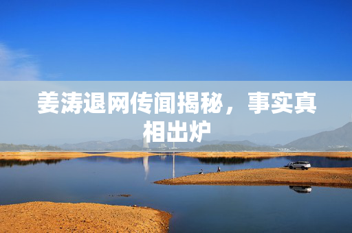 姜涛退网传闻揭秘，事实真相出炉