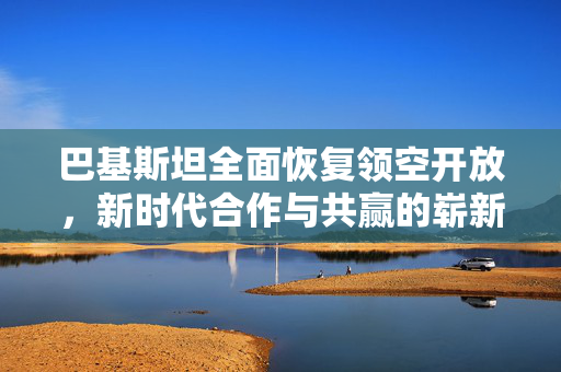 巴基斯坦全面恢复领空开放，新时代合作与共赢的崭新篇章