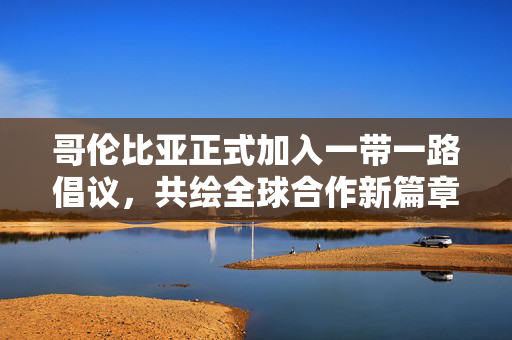 哥伦比亚正式加入一带一路倡议，共绘全球合作新篇章