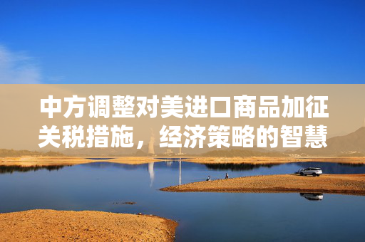 中方调整对美进口商品加征关税措施，经济策略的智慧与远见