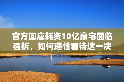 官方回应耗资10亿豪宅面临强拆，如何理性看待这一决策？