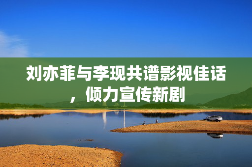 刘亦菲与李现共谱影视佳话，倾力宣传新剧