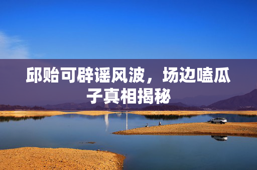 邱贻可辟谣风波，场边嗑瓜子真相揭秘