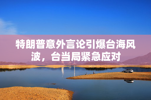 特朗普意外言论引爆台海风波，台当局紧急应对