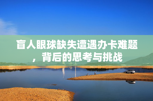 盲人眼球缺失遭遇办卡难题，背后的思考与挑战