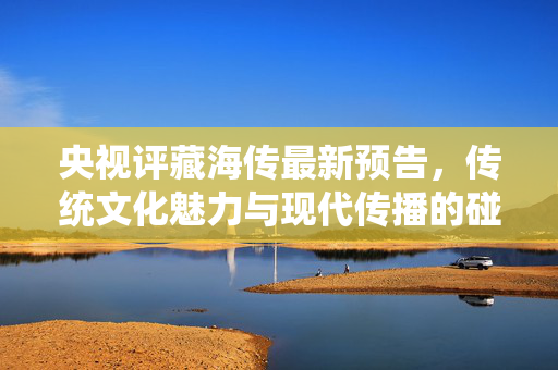央视评藏海传最新预告，传统文化魅力与现代传播的碰撞
