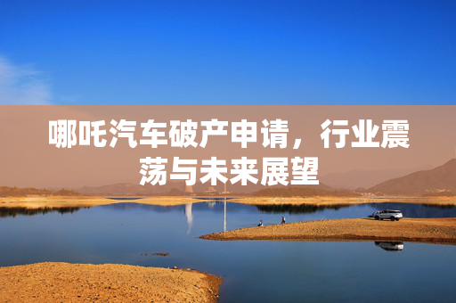 哪吒汽车破产申请，行业震荡与未来展望