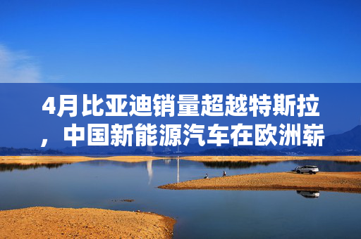 4月比亚迪销量超越特斯拉，中国新能源汽车在欧洲崭露新风采