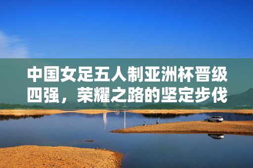 中国女足五人制亚洲杯晋级四强，荣耀之路的坚定步伐