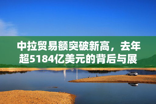 中拉贸易额突破新高，去年超5184亿美元的背后与展望