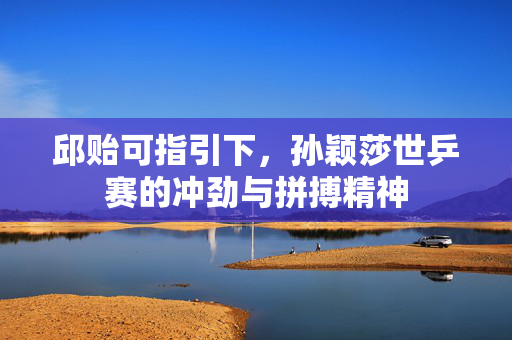 邱贻可指引下，孙颖莎世乒赛的冲劲与拼搏精神