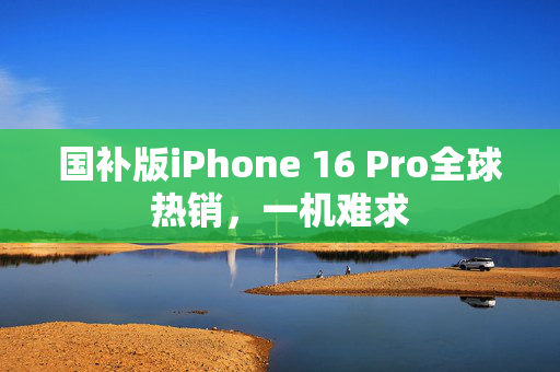 国补版iPhone 16 Pro全球热销，一机难求
