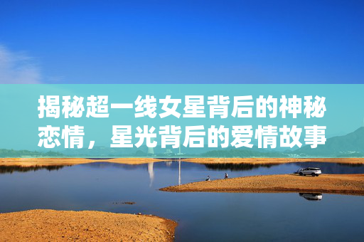 揭秘超一线女星背后的神秘恋情，星光背后的爱情故事