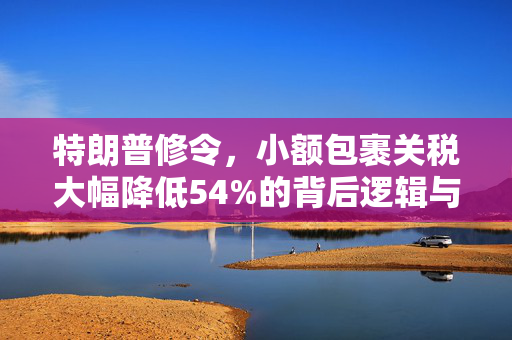 特朗普修令，小额包裹关税大幅降低54%的背后逻辑与市场影响