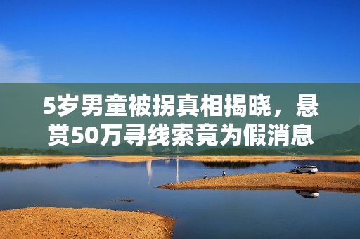 5岁男童被拐真相揭晓，悬赏50万寻线索竟为假消息