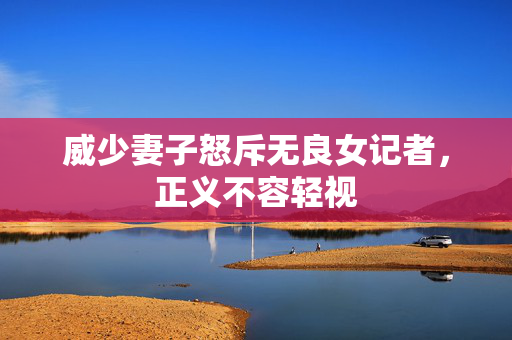 威少妻子怒斥无良女记者，正义不容轻视