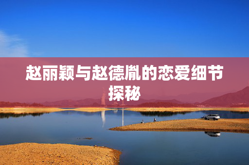 赵丽颖与赵德胤的恋爱细节探秘