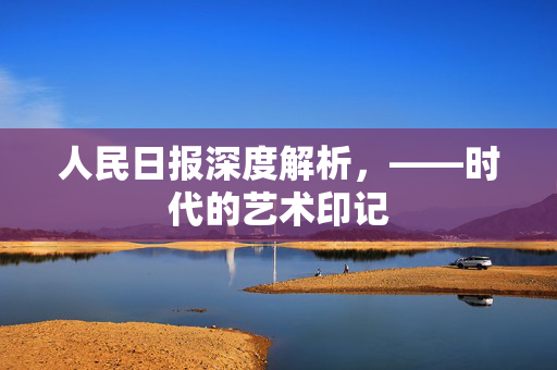 人民日报深度解析，——时代的艺术印记