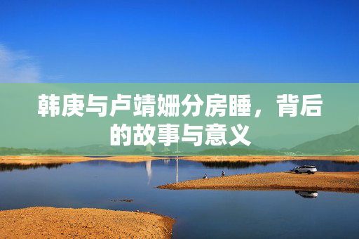 韩庚与卢靖姗分房睡，背后的故事与意义