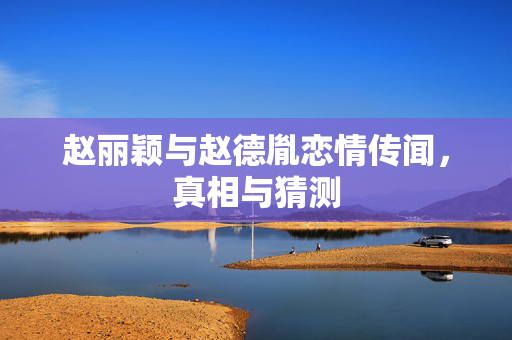 赵丽颖与赵德胤恋情传闻，真相与猜测