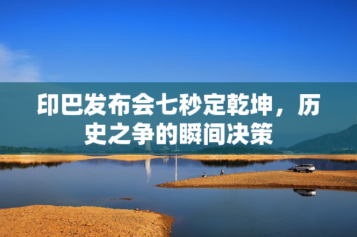 印巴发布会七秒定乾坤，历史之争的瞬间决策