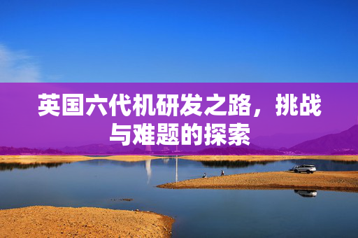 英国六代机研发之路，挑战与难题的探索