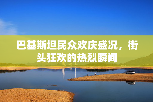 巴基斯坦民众欢庆盛况，街头狂欢的热烈瞬间
