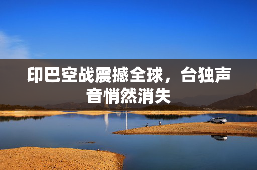 印巴空战震撼全球，台独声音悄然消失