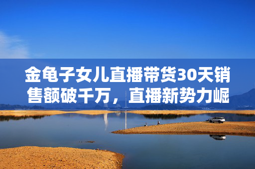金龟子女儿直播带货30天销售额破千万，直播新势力崛起