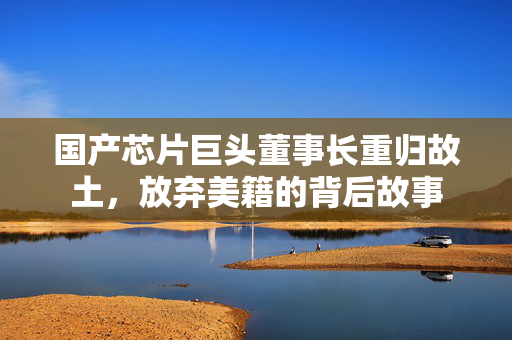 国产芯片巨头董事长重归故土，放弃美籍的背后故事