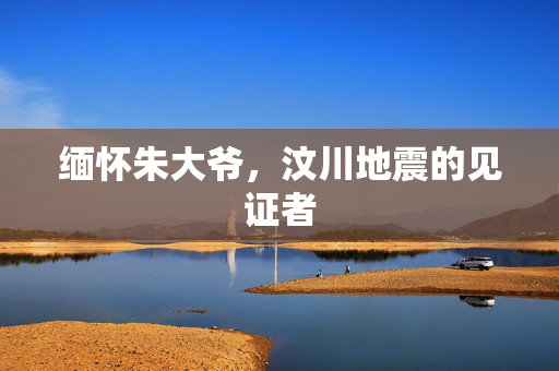 缅怀朱大爷，汶川地震的见证者