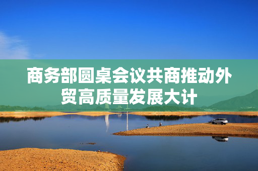 商务部圆桌会议共商推动外贸高质量发展大计