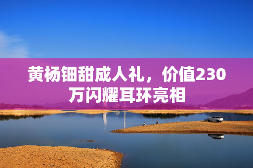 黄杨钿甜成人礼，价值230万闪耀耳环亮相