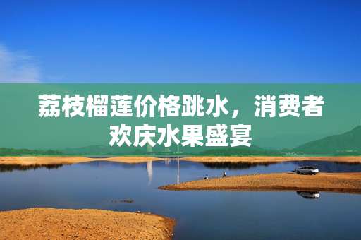 荔枝榴莲价格跳水，消费者欢庆水果盛宴