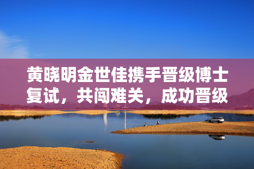 黄晓明金世佳携手晋级博士复试，共闯难关，成功晋级