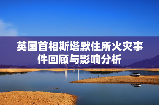 英国首相斯塔默住所火灾事件回顾与影响分析