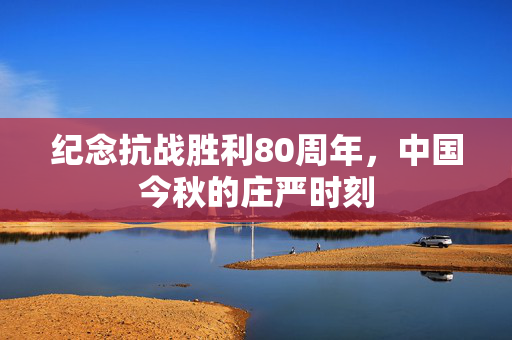 纪念抗战胜利80周年，中国今秋的庄严时刻
