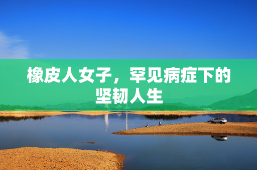 橡皮人女子，罕见病症下的坚韧人生
