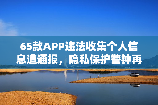 65款APP违法收集个人信息遭通报，隐私保护警钟再次敲响