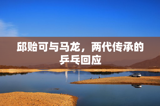 邱贻可与马龙，两代传承的乒乓回应