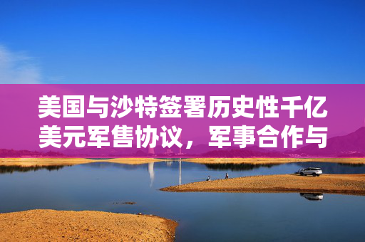 美国与沙特签署历史性千亿美元军售协议，军事合作与战略布局的里程碑
