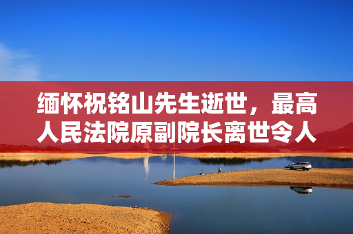 缅怀祝铭山先生逝世，最高人民法院原副院长离世令人惋惜
