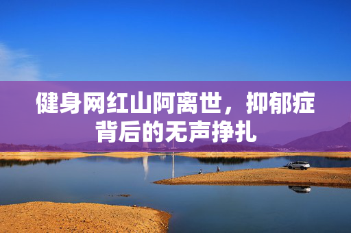 健身网红山阿离世，抑郁症背后的无声挣扎