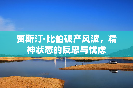贾斯汀·比伯破产风波，精神状态的反思与忧虑