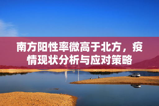 南方阳性率微高于北方，疫情现状分析与应对策略