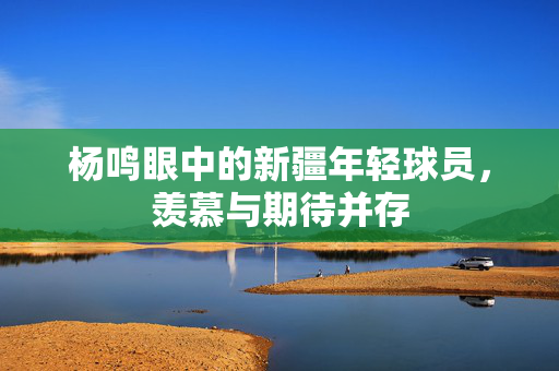 杨鸣眼中的新疆年轻球员，羡慕与期待并存