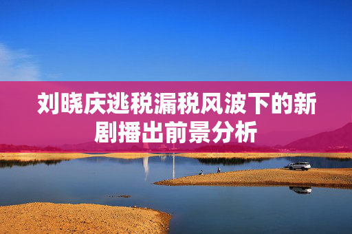 刘晓庆逃税漏税风波下的新剧播出前景分析
