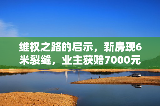 维权之路的启示，新房现6米裂缝，业主获赔7000元