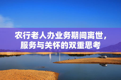 农行老人办业务期间离世，服务与关怀的双重思考